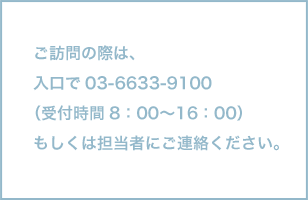 ご訪問の際は、入口で 03-6633-9100（受付時間 8:00～16:00）もしくは担当者にご連絡ください。